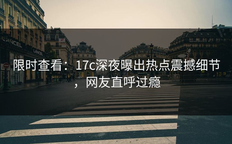 限时查看:17c深夜曝出热点震撼细节,网友直呼过瘾 限时查看:17c深夜曝出热点震撼细节,网友直呼过瘾