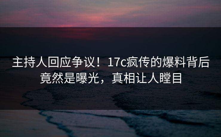 主持人回应争议!17c疯传的爆料背后竟然是曝光,真相让人瞠目 主持人回应争议!17c疯传的爆料背后竟然是曝光,真相让人瞠目