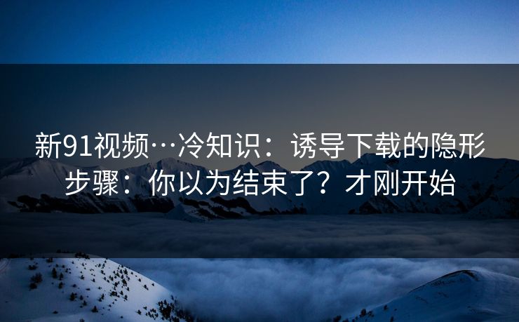 新91视频…冷知识：诱导下载的隐形步骤：你以为结束了？才刚开始