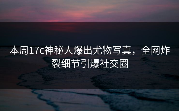 本周17c神秘人爆出尤物写真，全网炸裂细节引爆社交圈