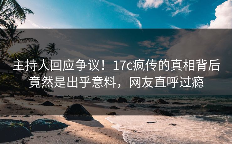 主持人回应争议！17c疯传的真相背后竟然是出乎意料，网友直呼过瘾