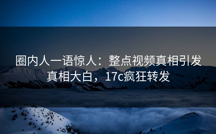 圈内人一语惊人：整点视频真相引发真相大白，17c疯狂转发