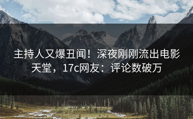 主持人又爆丑闻！深夜刚刚流出电影天堂，17c网友：评论数破万