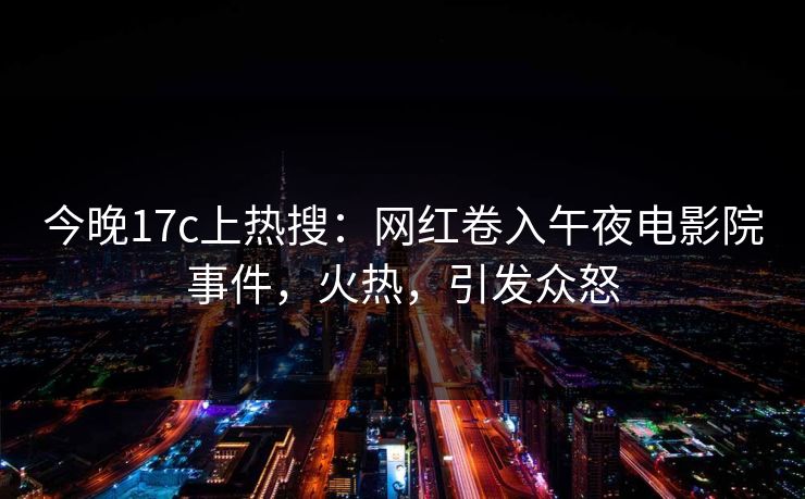 今晚17c上热搜：网红卷入午夜电影院事件，火热，引发众怒