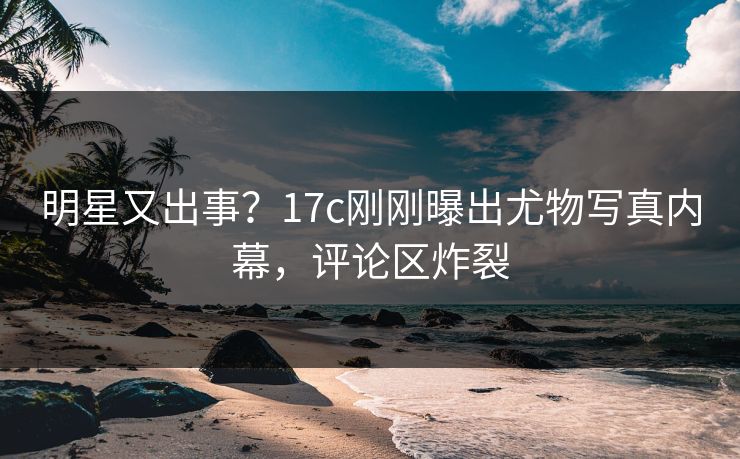 明星又出事？17c刚刚曝出尤物写真内幕，评论区炸裂