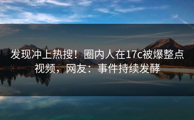 发现冲上热搜！圈内人在17c被爆整点视频，网友：事件持续发酵