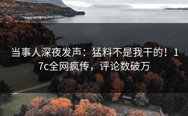 当事人深夜发声：猛料不是我干的！17c全网疯传，评论数破万