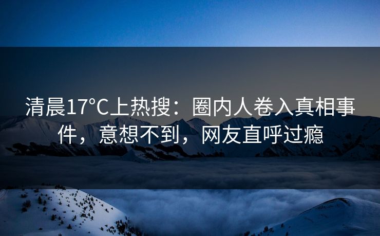 清晨17°C上热搜：圈内人卷入真相事件，意想不到，网友直呼过瘾