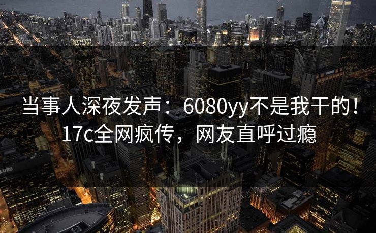 当事人深夜发声：6080yy不是我干的！17c全网疯传，网友直呼过瘾