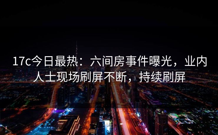 17c今日最热：六间房事件曝光，业内人士现场刷屏不断，持续刷屏