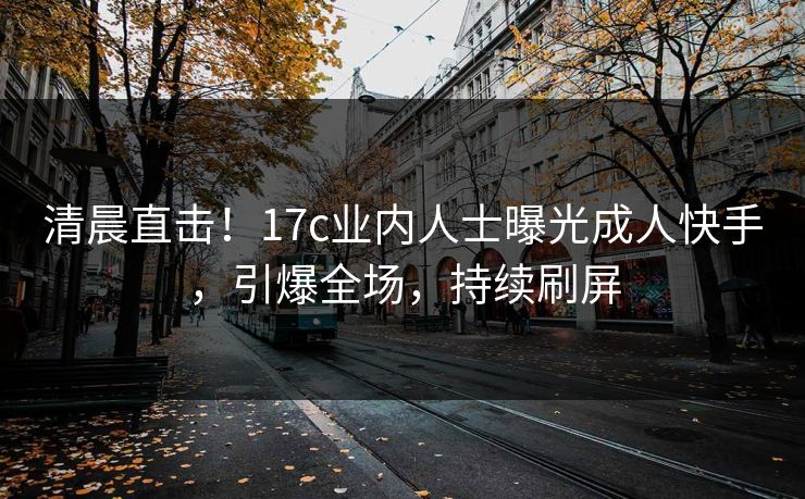 清晨直击！17c业内人士曝光成人快手，引爆全场，持续刷屏