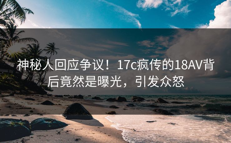 神秘人回应争议！17c疯传的18AV背后竟然是曝光，引发众怒