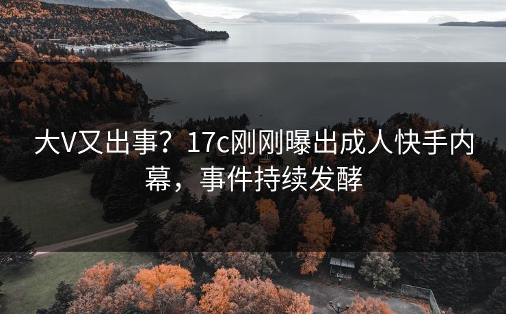 大V又出事？17c刚刚曝出成人快手内幕，事件持续发酵