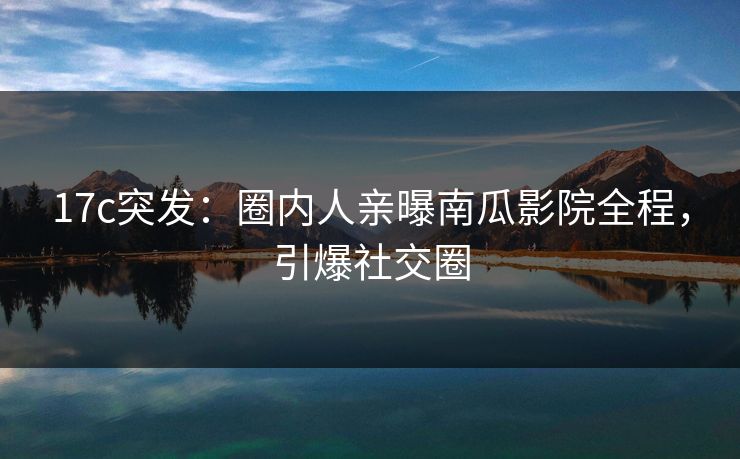 17c突发：圈内人亲曝南瓜影院全程，引爆社交圈
