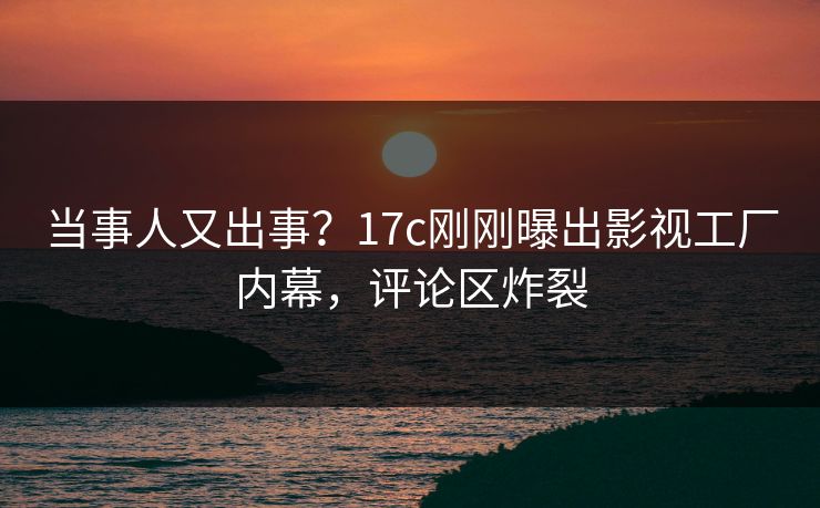 当事人又出事？17c刚刚曝出影视工厂内幕，评论区炸裂