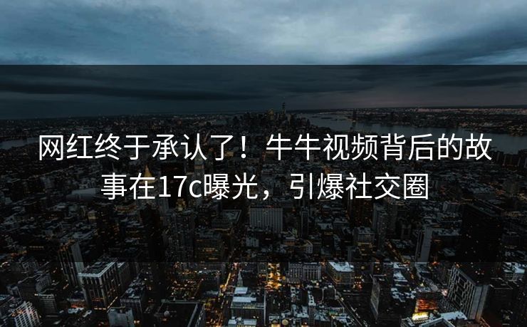网红终于承认了！牛牛视频背后的故事在17c曝光，引爆社交圈