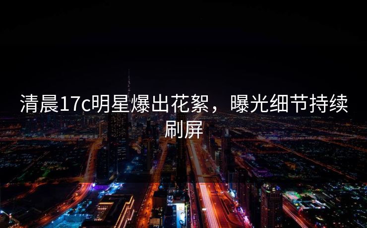 清晨17c明星爆出花絮，曝光细节持续刷屏