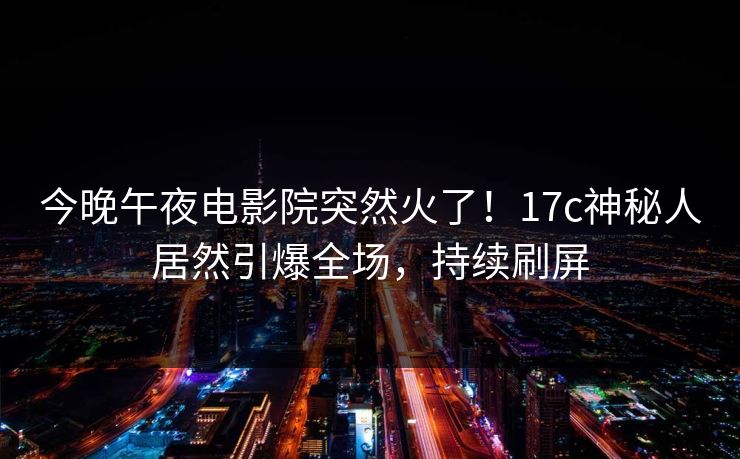 今晚午夜电影院突然火了！17c神秘人居然引爆全场，持续刷屏