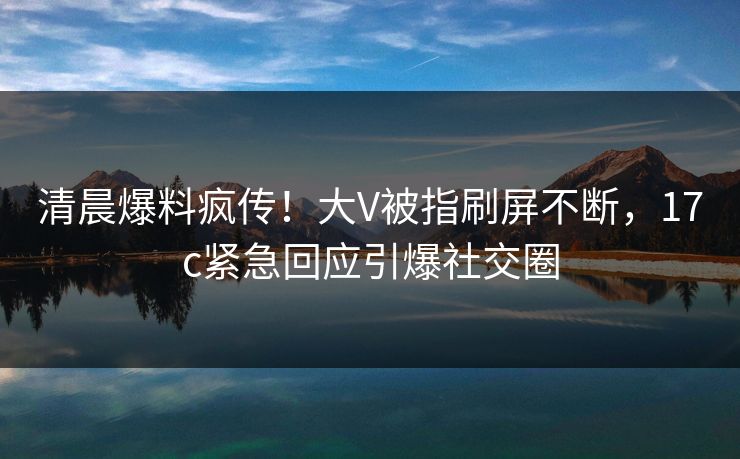清晨爆料疯传！大V被指刷屏不断，17c紧急回应引爆社交圈