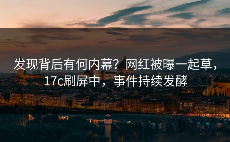 发现背后有何内幕？网红被曝一起草，17c刷屏中，事件持续发酵