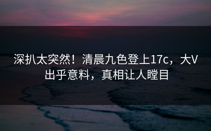 深扒太突然！清晨九色登上17c，大V出乎意料，真相让人瞠目