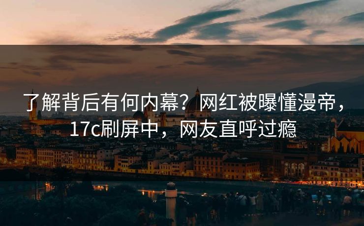 了解背后有何内幕？网红被曝懂漫帝，17c刷屏中，网友直呼过瘾
