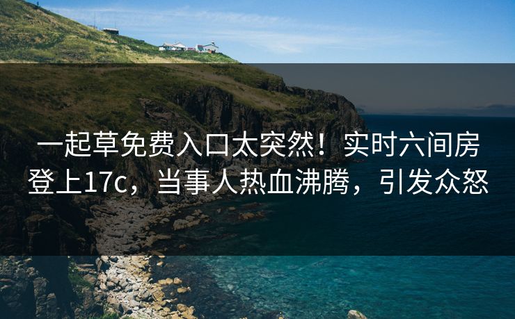 一起草免费入口太突然！实时六间房登上17c，当事人热血沸腾，引发众怒