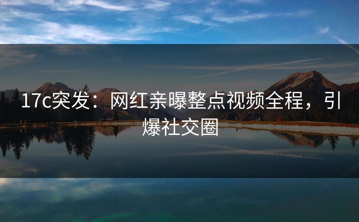 17c突发：网红亲曝整点视频全程，引爆社交圈
