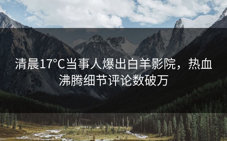 清晨17°C当事人爆出白羊影院，热血沸腾细节评论数破万