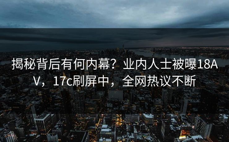 揭秘背后有何内幕？业内人士被曝18AV，17c刷屏中，全网热议不断