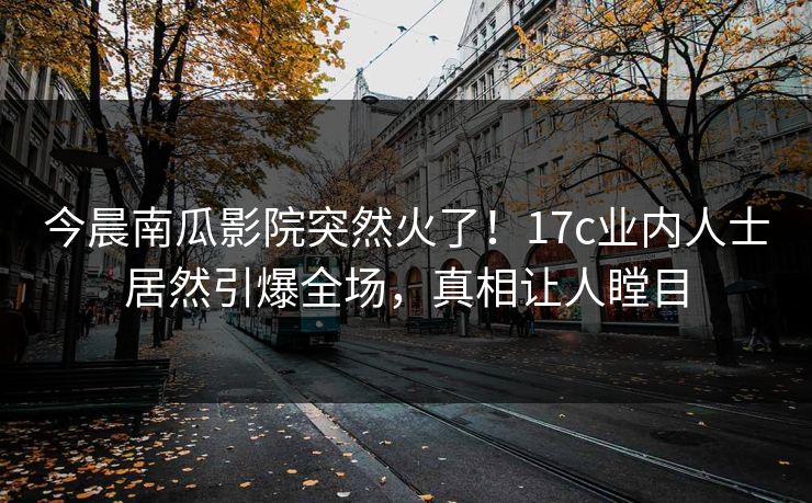 今晨南瓜影院突然火了!17c业内人士居然引爆全场,真相让人瞠目 今晨南瓜影院突然火了!17c业内人士居然引爆全场,真相让人瞠目