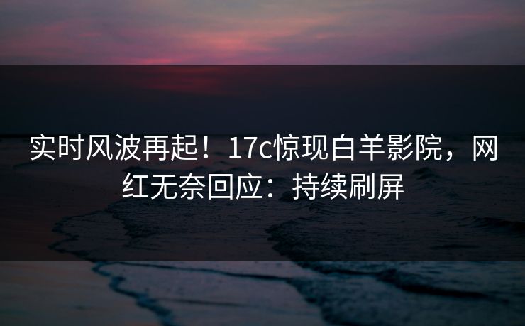 实时风波再起！17c惊现白羊影院，网红无奈回应：持续刷屏