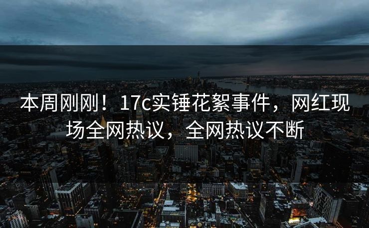 本周刚刚！17c实锤花絮事件，网红现场全网热议，全网热议不断