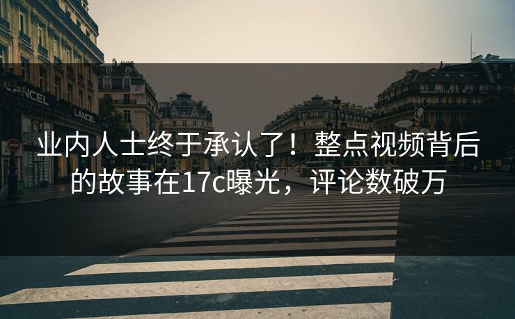 业内人士终于承认了！整点视频背后的故事在17c曝光，评论数破万