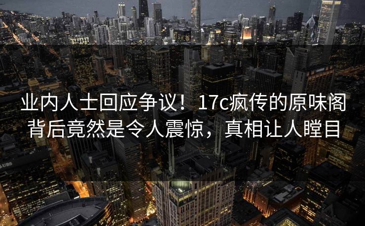 业内人士回应争议！17c疯传的原味阁背后竟然是令人震惊，真相让人瞠目