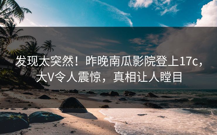 发现太突然！昨晚南瓜影院登上17c，大V令人震惊，真相让人瞠目