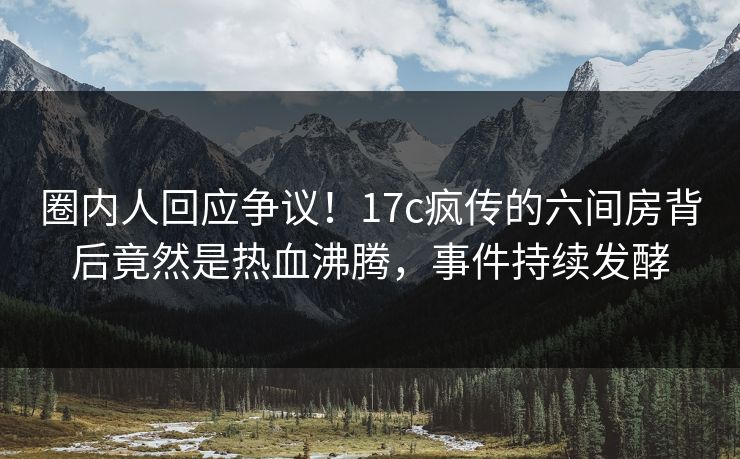 圈内人回应争议!17c疯传的六间房背后竟然是热血沸腾,事件持续发酵 圈内人回应争议!17c疯传的六间房背后竟然是热血沸腾,事件持续发酵