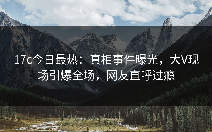 17c今日最热：真相事件曝光，大V现场引爆全场，网友直呼过瘾