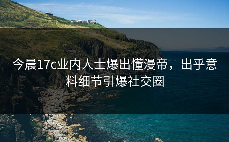 今晨17c业内人士爆出懂漫帝，出乎意料细节引爆社交圈