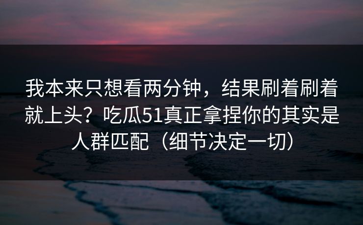 我本来只想看两分钟，结果刷着刷着就上头？吃瓜51真正拿捏你的其实是人群匹配（细节决定一切）