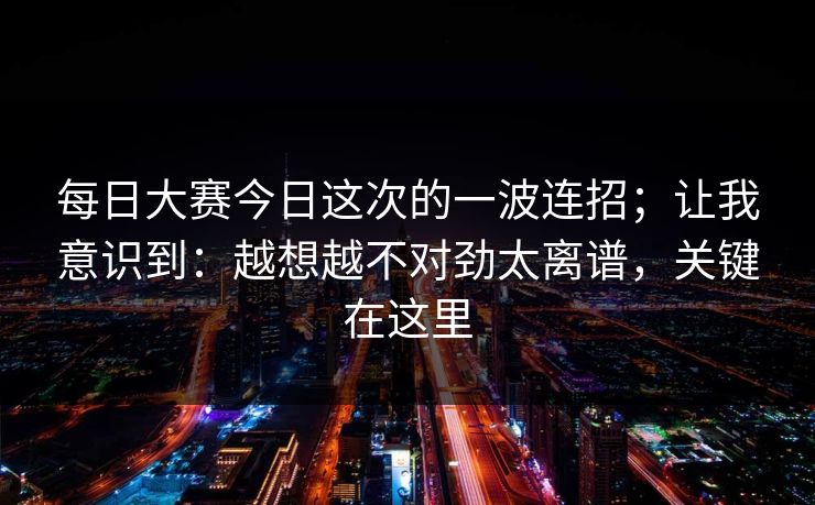 每日大赛今日这次的一波连招；让我意识到：越想越不对劲太离谱，关键在这里