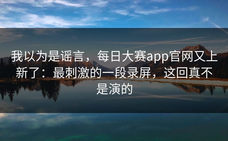我以为是谣言，每日大赛app官网又上新了：最刺激的一段录屏，这回真不是演的