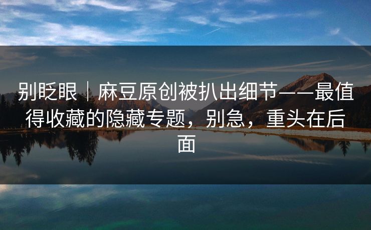 别眨眼｜麻豆原创被扒出细节——最值得收藏的隐藏专题，别急，重头在后面