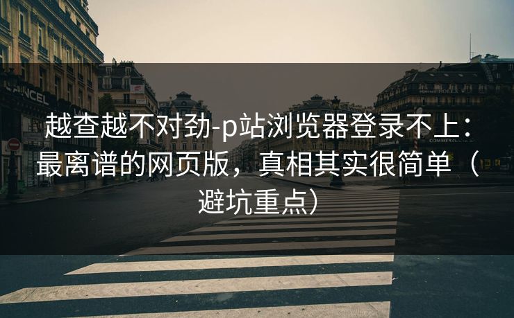 越查越不对劲-p站浏览器登录不上：最离谱的网页版，真相其实很简单（避坑重点）
