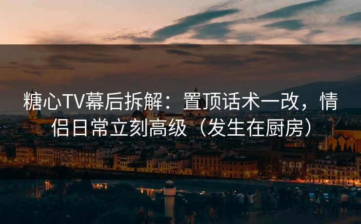 糖心TV幕后拆解：置顶话术一改，情侣日常立刻高级（发生在厨房）