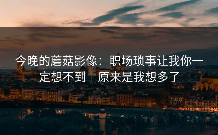 今晚的蘑菇影像:职场琐事让我你一定想不到|原来是我想多了 今晚的蘑菇影像:职场琐事让我你一定想不到|原来是我想多了