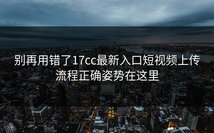 别再用错了17cc最新入口短视频上传流程正确姿势在这里 别再用错了17cc最新入口短视频上传流程正确姿势在这里