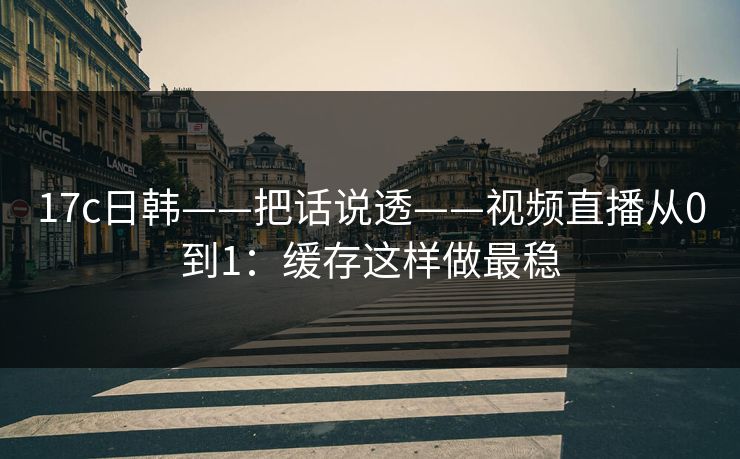 17c日韩——把话说透——视频直播从0到1：缓存这样做最稳