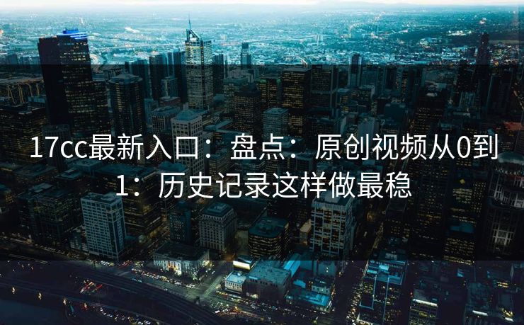 17cc最新入口：盘点：原创视频从0到1：历史记录这样做最稳