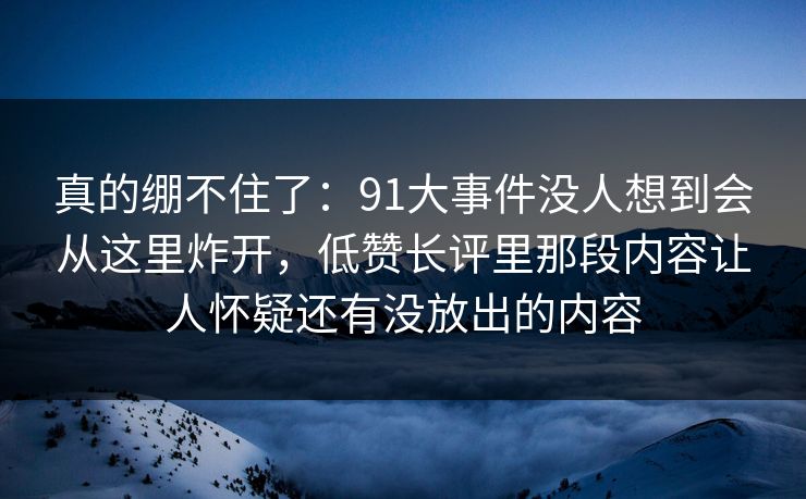 真的绷不住了：91大事件没人想到会从这里炸开，低赞长评里那段内容让人怀疑还有没放出的内容
